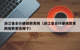 浙江省会计继续教育网（浙江省会计继续教育网络教育选哪个）