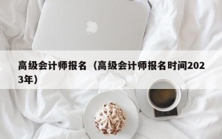 高级会计师报名（高级会计师报名时间2023年）