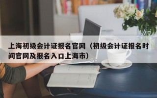 上海初级会计证报名官网（初级会计证报名时间官网及报名入口上海市）