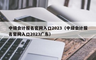 中级会计报名官网入口2023（中级会计报名官网入口2023广东）