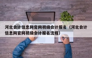 河北会计信息网官网初级会计报名（河北会计信息网官网初级会计报名流程）