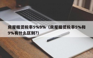 房屋租赁税率5%9%（房屋租赁税率5%和9%有什么区别?）