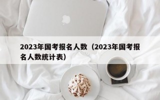 2023年国考报名人数（2023年国考报名人数统计表）