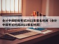 会计中级职称考试2022年报名时间（会计中级考试时间2022报名时间）