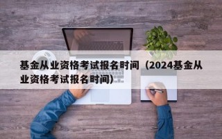 基金从业资格考试报名时间（2024基金从业资格考试报名时间）