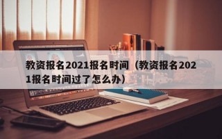 教资报名2021报名时间（教资报名2021报名时间过了怎么办）