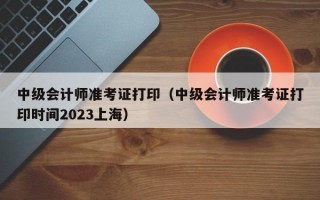 中级会计师准考证打印（中级会计师准考证打印时间2023上海）