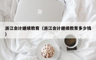 浙江会计继续教育（浙江会计继续教育多少钱）