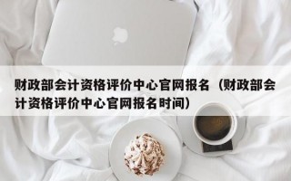 财政部会计资格评价中心官网报名（财政部会计资格评价中心官网报名时间）