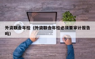 外资联合年检（外资联合年检必须要审计报告吗）