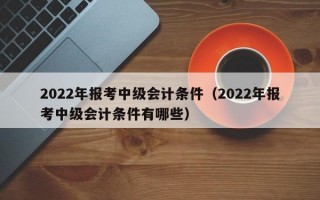 2022年报考中级会计条件（2022年报考中级会计条件有哪些）