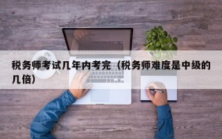 税务师考试几年内考完（税务师难度是中级的几倍）