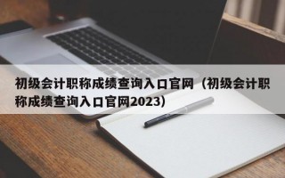 初级会计职称成绩查询入口官网（初级会计职称成绩查询入口官网2023）