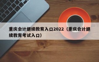 重庆会计继续教育入口2022（重庆会计继续教育考试入口）