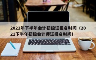 2022年下半年会计初级证报名时间（2021下半年初级会计师证报名时间）