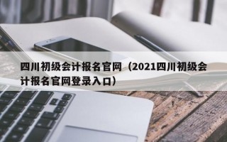 四川初级会计报名官网（2021四川初级会计报名官网登录入口）