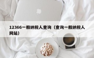 12366一般纳税人查询（查询一般纳税人网站）