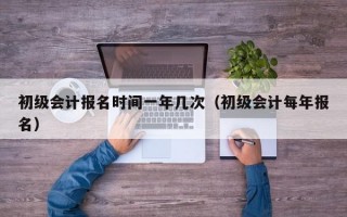 初级会计报名时间一年几次（初级会计每年报名）