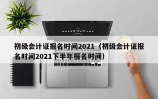 初级会计证报名时间2021（初级会计证报名时间2021下半年报名时间）