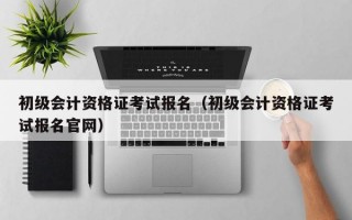 初级会计资格证考试报名（初级会计资格证考试报名官网）