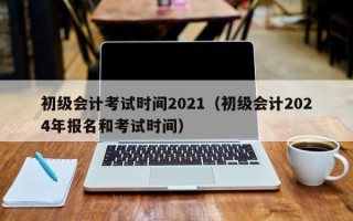 初级会计考试时间2021（初级会计2024年报名和考试时间）