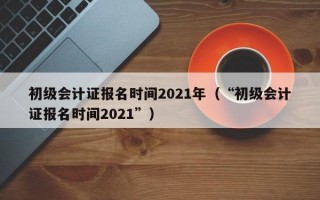 初级会计证报名时间2021年（“初级会计证报名时间2021”）