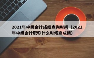 2021年中级会计成绩查询时间（2021年中级会计职称什么时候查成绩）