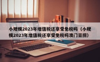 小规模2023年增值税还享受免税吗（小规模2023年增值税还享受免税吗澳门豆捞）