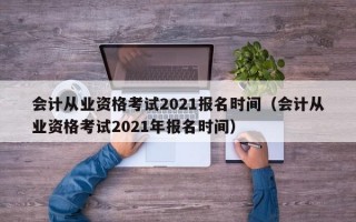 会计从业资格考试2021报名时间（会计从业资格考试2021年报名时间）