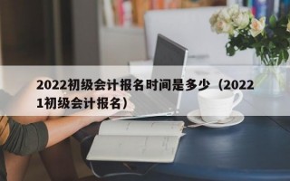 2022初级会计报名时间是多少（20221初级会计报名）