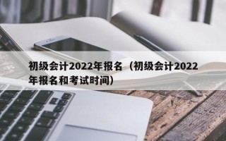 初级会计2022年报名（初级会计2022年报名和考试时间）