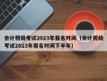 会计初级考试2023年报名时间（会计初级考试2023年报名时间下半年）