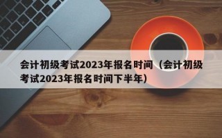 会计初级考试2023年报名时间（会计初级考试2023年报名时间下半年）