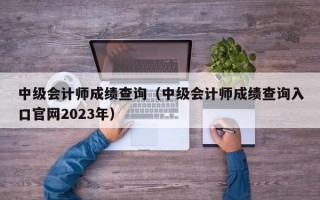 中级会计师成绩查询（中级会计师成绩查询入口官网2023年）