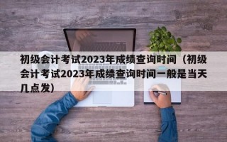 初级会计考试2023年成绩查询时间（初级会计考试2023年成绩查询时间一般是当天几点发）