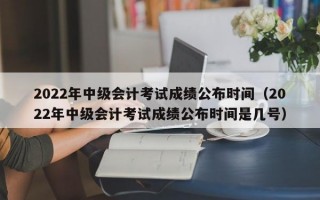 2022年中级会计考试成绩公布时间（2022年中级会计考试成绩公布时间是几号）