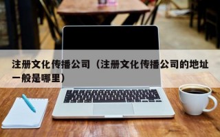 注册文化传播公司（注册文化传播公司的地址一般是哪里）