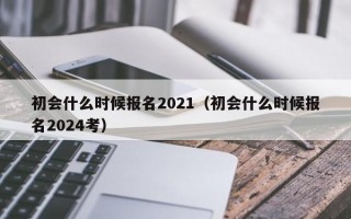 初会什么时候报名2021（初会什么时候报名2024考）