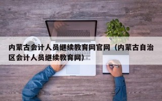 内蒙古会计人员继续教育网官网（内蒙古自治区会计人员继续教育网）