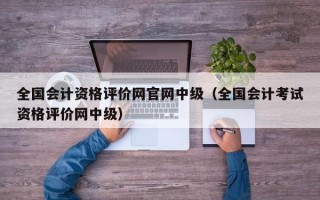 全国会计资格评价网官网中级（全国会计考试资格评价网中级）