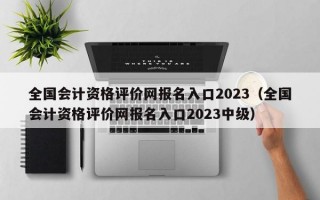 全国会计资格评价网报名入口2023（全国会计资格评价网报名入口2023中级）