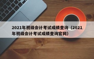 2021年初级会计考试成绩查询（2021年初级会计考试成绩查询官网）