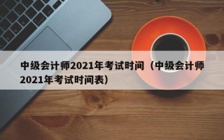 中级会计师2021年考试时间（中级会计师2021年考试时间表）