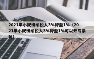 2021年小规模纳税人3%降至1%（2021年小规模纳税人3%降至1%可以开专票吗）