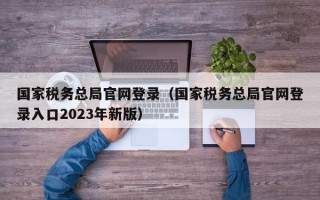 国家税务总局官网登录（国家税务总局官网登录入口2023年新版）