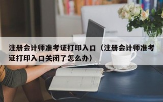 注册会计师准考证打印入口（注册会计师准考证打印入口关闭了怎么办）