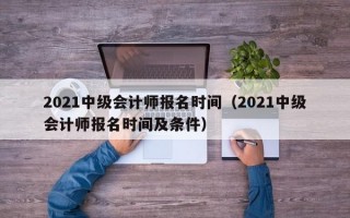 2021中级会计师报名时间（2021中级会计师报名时间及条件）