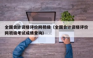 全国会计资格评价网初级（全国会计资格评价网初级考试成绩查询）