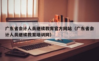 广东省会计人员继续教育官方网站（广东省会计人员继续教育培训网）