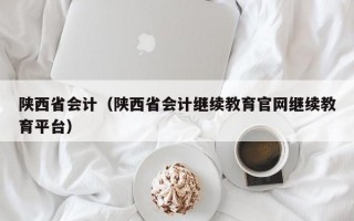 陕西省会计（陕西省会计继续教育官网继续教育平台）